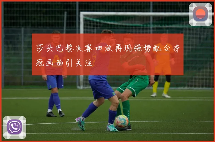 莎头巴黎决赛回放再现强势配合夺冠画面引关注