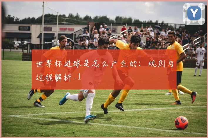 世界杯进球是怎么产生的:规则与过程解析_1