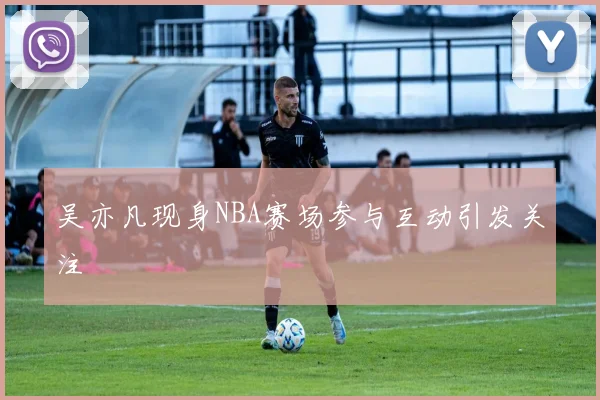吴亦凡现身NBA赛场参与互动引发关注